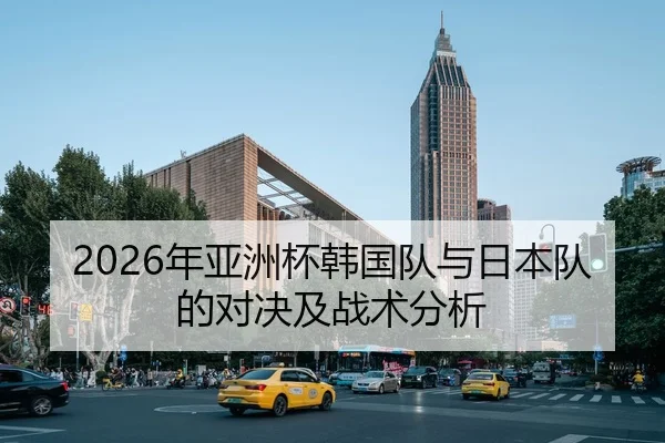 2026年亚洲杯韩国队与日本队的对决及战术分析