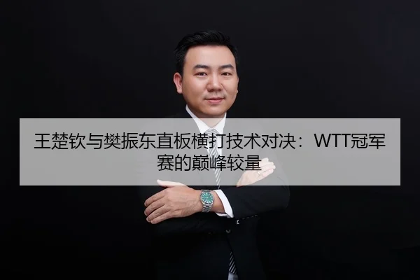 王楚钦与樊振东直板横打技术对决：WTT冠军赛的巅峰较量