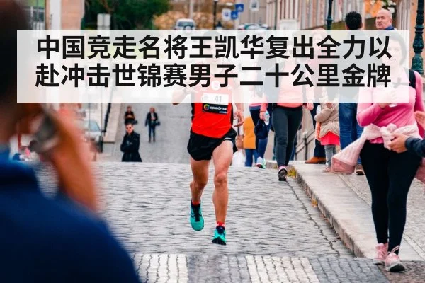 中国竞走名将王凯华复出全力以赴冲击世锦赛男子二十公里金牌