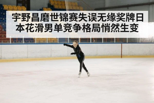 宇野昌磨世锦赛失误无缘奖牌日本花滑男单竞争格局悄然生变