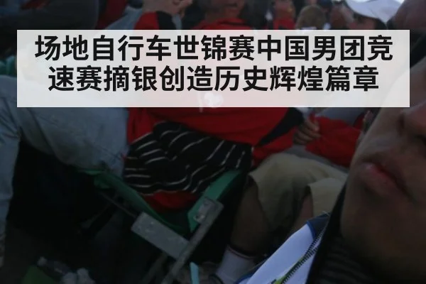 场地自行车世锦赛中国男团竞速赛摘银创造历史辉煌篇章